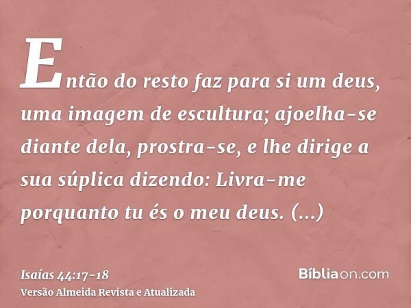 Então do resto faz para si um deus, uma imagem de escultura; ajoelha-se diante dela, prostra-se, e lhe dirige a sua súplica dizendo: Livra-me porquanto tu és o 