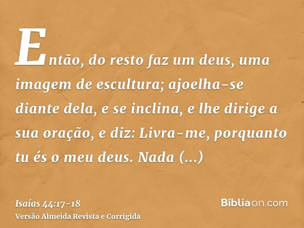 Então, do resto faz um deus, uma imagem de escultura; ajoelha-se diante dela, e se inclina, e lhe dirige a sua oração, e diz: Livra-me, porquanto tu és o meu de