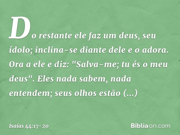 Do restante ele faz um deus, seu ídolo;
inclina-se diante dele e o adora.
Ora a ele e diz: "Salva-me;
tu és o meu deus". Eles nada sabem, nada entendem;
seus ol