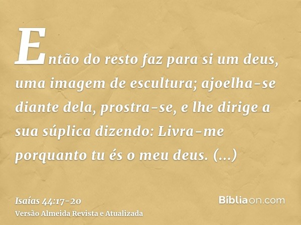 Então do resto faz para si um deus, uma imagem de escultura; ajoelha-se diante dela, prostra-se, e lhe dirige a sua súplica dizendo: Livra-me porquanto tu és o 