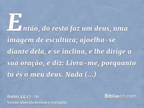 Então, do resto faz um deus, uma imagem de escultura; ajoelha-se diante dela, e se inclina, e lhe dirige a sua oração, e diz: Livra-me, porquanto tu és o meu de