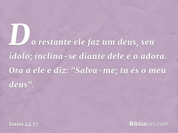 Do restante ele faz um deus, seu ídolo;
inclina-se diante dele e o adora.
Ora a ele e diz: "Salva-me;
tu és o meu deus". -- Isaías 44:17