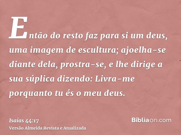 Então do resto faz para si um deus, uma imagem de escultura; ajoelha-se diante dela, prostra-se, e lhe dirige a sua súplica dizendo: Livra-me porquanto tu és o 