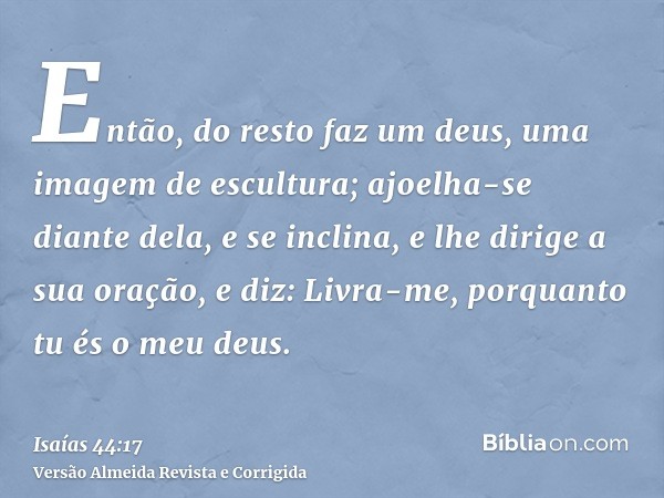 Então, do resto faz um deus, uma imagem de escultura; ajoelha-se diante dela, e se inclina, e lhe dirige a sua oração, e diz: Livra-me, porquanto tu és o meu de