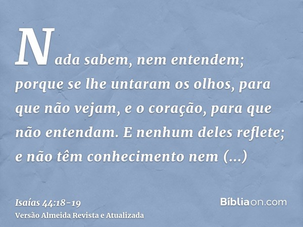 Nada sabem, nem entendem; porque se lhe untaram os olhos, para que não vejam, e o coração, para que não entendam.E nenhum deles reflete; e não têm conhecimento 