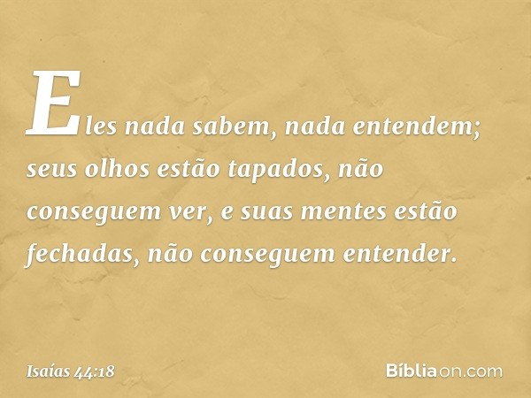 Eles nada sabem, nada entendem;
seus olhos estão tapados,
não conseguem ver,
e suas mentes estão fechadas,
não conseguem entender. -- Isaías 44:18