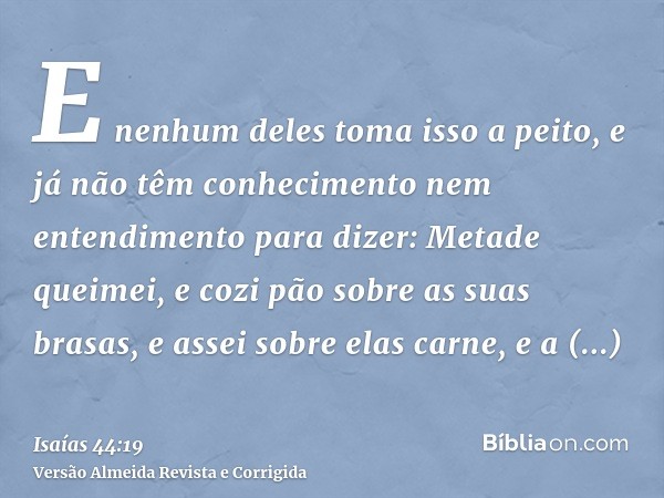 E nenhum deles toma isso a peito, e já não têm conhecimento nem entendimento para dizer: Metade queimei, e cozi pão sobre as suas brasas, e assei sobre elas car