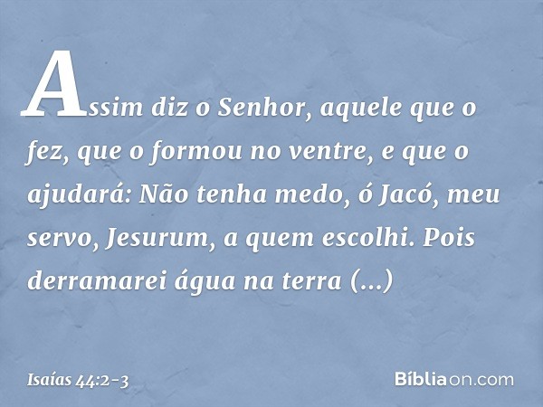 Assim diz o Senhor,
aquele que o fez,
que o formou no ventre, e que o ajudará:
Não tenha medo, ó Jacó, meu servo,
Jesurum, a quem escolhi. Pois derramarei água 