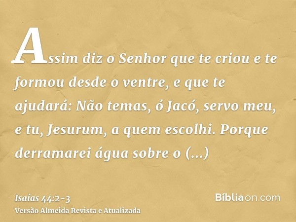 Assim diz o Senhor que te criou e te formou desde o ventre, e que te ajudará: Não temas, ó Jacó, servo meu, e tu, Jesurum, a quem escolhi.Porque derramarei água