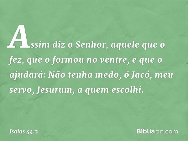 Assim diz o Senhor,
aquele que o fez,
que o formou no ventre, e que o ajudará:
Não tenha medo, ó Jacó, meu servo,
Jesurum, a quem escolhi. -- Isaías 44:2