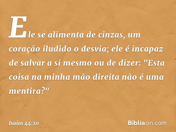 Ele se alimenta de cinzas,
um coração iludido o desvia;
ele é incapaz de salvar a si mesmo
ou de dizer:
"Esta coisa na minha mão direita
não é uma mentira?" -- 