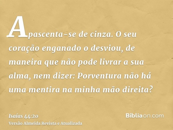 Apascenta-se de cinza. O seu coração enganado o desviou, de maneira que não pode livrar a sua alma, nem dizer: Porventura não há uma mentira na minha mão direit