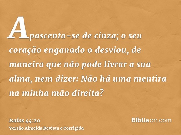 Apascenta-se de cinza; o seu coração enganado o desviou, de maneira que não pode livrar a sua alma, nem dizer: Não há uma mentira na minha mão direita?