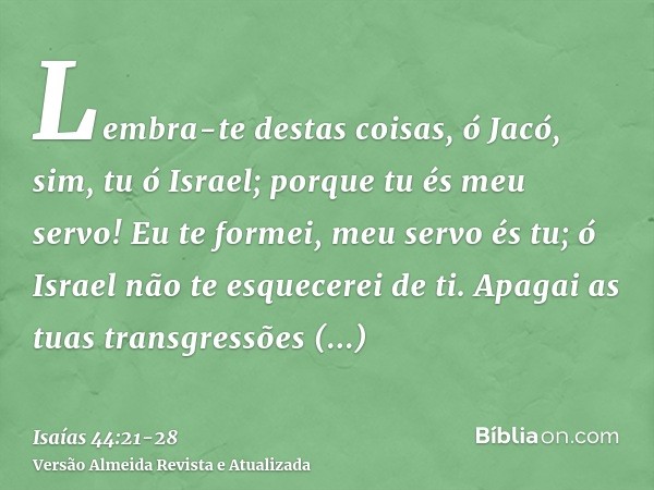 Lembra-te destas coisas, ó Jacó, sim, tu ó Israel; porque tu és meu servo! Eu te formei, meu servo és tu; ó Israel não te esquecerei de ti.Apagai as tuas transg