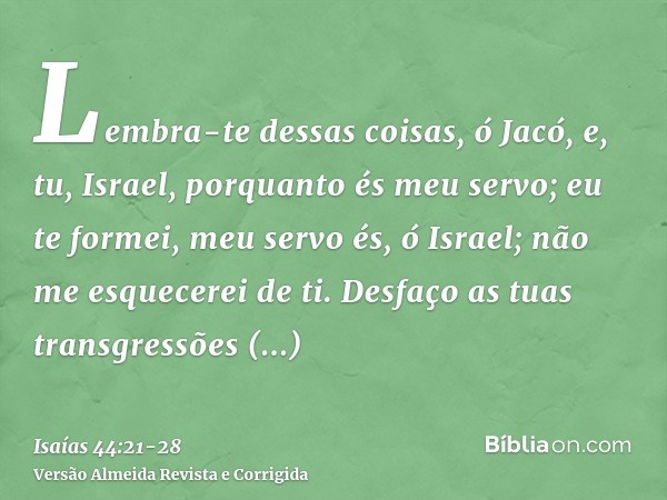 Lembra-te dessas coisas, ó Jacó, e, tu, Israel, porquanto és meu servo; eu te formei, meu servo és, ó Israel; não me esquecerei de ti.Desfaço as tuas transgress