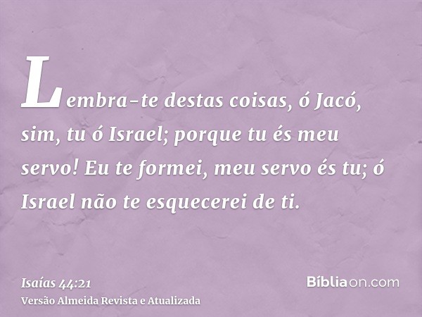 Lembra-te destas coisas, ó Jacó, sim, tu ó Israel; porque tu és meu servo! Eu te formei, meu servo és tu; ó Israel não te esquecerei de ti.