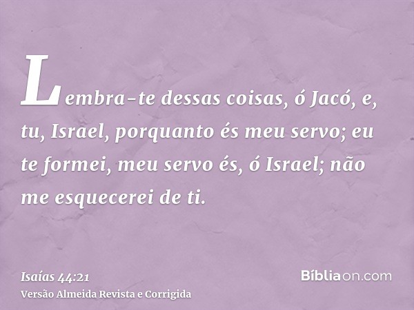 Lembra-te dessas coisas, ó Jacó, e, tu, Israel, porquanto és meu servo; eu te formei, meu servo és, ó Israel; não me esquecerei de ti.