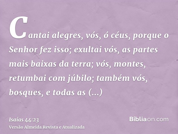 Cantai alegres, vós, ó céus, porque o Senhor fez isso; exultai vós, as partes mais baixas da terra; vós, montes, retumbai com júbilo; também vós, bosques, e tod