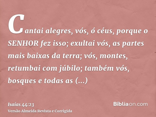 Cantai alegres, vós, ó céus, porque o SENHOR fez isso; exultai vós, as partes mais baixas da terra; vós, montes, retumbai com júbilo; também vós, bosques e toda