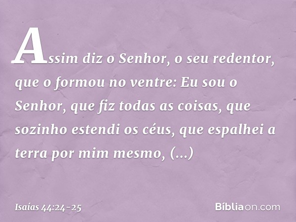 "Assim diz o Senhor,
o seu redentor, que o formou no ventre:
"Eu sou o Senhor, que fiz todas as coisas,
que sozinho estendi os céus,
que espalhei a terra por mi