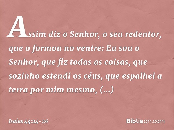 "Assim diz o Senhor,
o seu redentor, que o formou no ventre:
"Eu sou o Senhor, que fiz todas as coisas,
que sozinho estendi os céus,
que espalhei a terra por mi