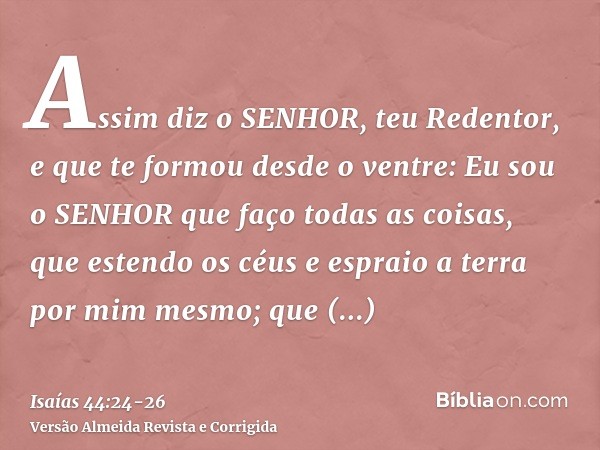 Assim diz o SENHOR, teu Redentor, e que te formou desde o ventre: Eu sou o SENHOR que faço todas as coisas, que estendo os céus e espraio a terra por mim mesmo;