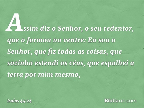 "Assim diz o Senhor,
o seu redentor, que o formou no ventre:
"Eu sou o Senhor, que fiz todas as coisas,
que sozinho estendi os céus,
que espalhei a terra por mi