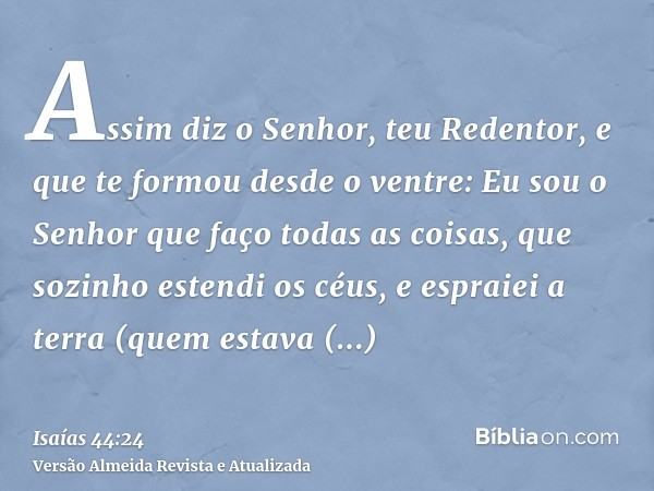 Assim diz o Senhor, teu Redentor, e que te formou desde o ventre: Eu sou o Senhor que faço todas as coisas, que sozinho estendi os céus, e espraiei a terra (que