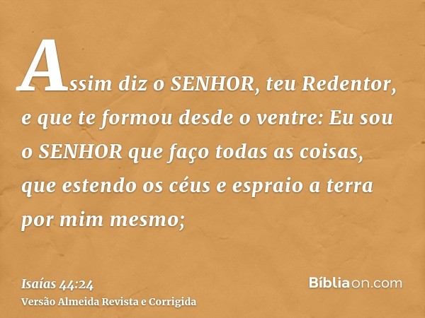 Assim diz o SENHOR, teu Redentor, e que te formou desde o ventre: Eu sou o SENHOR que faço todas as coisas, que estendo os céus e espraio a terra por mim mesmo;