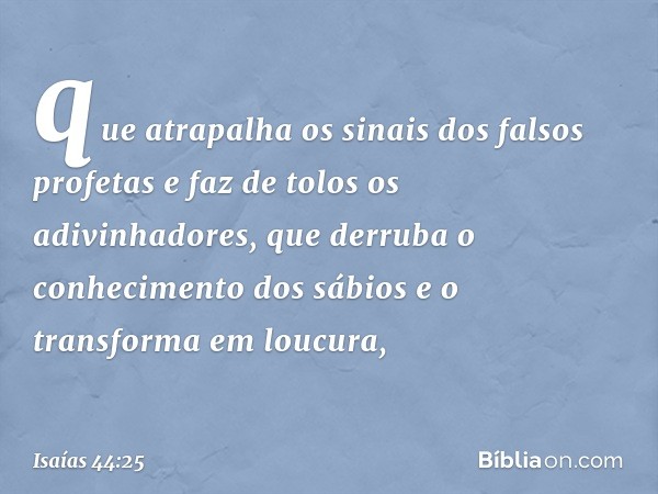 "que atrapalha os sinais dos falsos profetas
e faz de tolos os adivinhadores,
que derruba o conhecimento dos sábios
e o transforma em loucura, -- Isaías 44:25