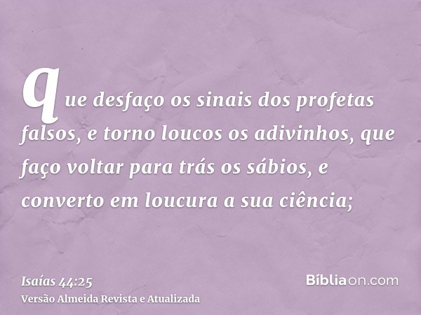 que desfaço os sinais dos profetas falsos, e torno loucos os adivinhos, que faço voltar para trás os sábios, e converto em loucura a sua ciência;