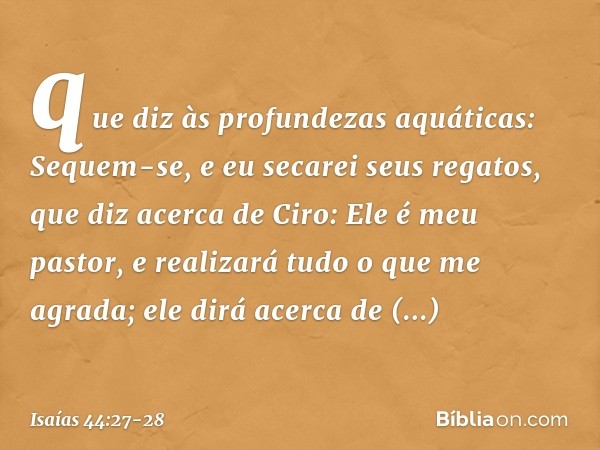 que diz às profundezas aquáticas:
Sequem-se, e eu secarei seus regatos, que diz acerca de Ciro:
Ele é meu pastor,
e realizará tudo o que me agrada;
ele dirá ace