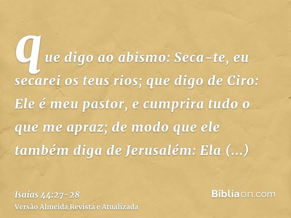 que digo ao abismo: Seca-te, eu secarei os teus rios;que digo de Ciro: Ele é meu pastor, e cumprira tudo o que me apraz; de modo que ele também diga de Jerusalé