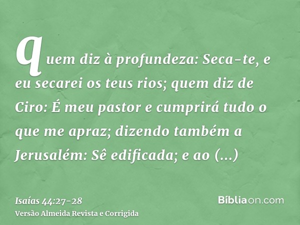 quem diz à profundeza: Seca-te, e eu secarei os teus rios;quem diz de Ciro: É meu pastor e cumprirá tudo o que me apraz; dizendo também a Jerusalém: Sê edificad