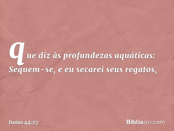 que diz às profundezas aquáticas:
Sequem-se, e eu secarei seus regatos, -- Isaías 44:27