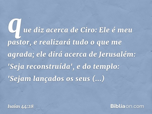 que diz acerca de Ciro:
Ele é meu pastor,
e realizará tudo o que me agrada;
ele dirá acerca de Jerusalém:
'Seja reconstruída',
e do templo: 'Sejam lançados os s