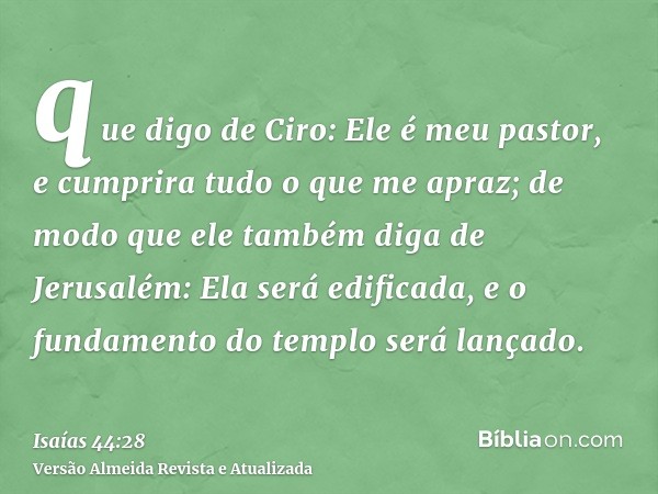 que digo de Ciro: Ele é meu pastor, e cumprira tudo o que me apraz; de modo que ele também diga de Jerusalém: Ela será edificada, e o fundamento do templo será 