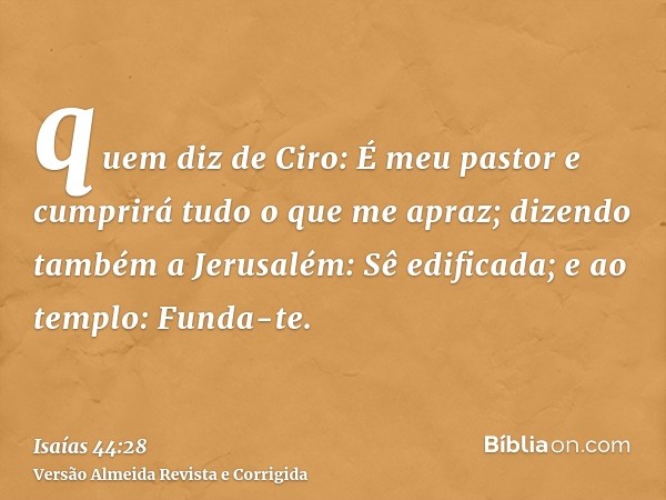 quem diz de Ciro: É meu pastor e cumprirá tudo o que me apraz; dizendo também a Jerusalém: Sê edificada; e ao templo: Funda-te.