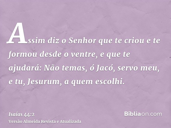 Assim diz o Senhor que te criou e te formou desde o ventre, e que te ajudará: Não temas, ó Jacó, servo meu, e tu, Jesurum, a quem escolhi.