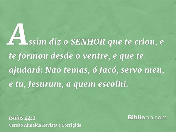 Assim diz o SENHOR que te criou, e te formou desde o ventre, e que te ajudará: Não temas, ó Jacó, servo meu, e tu, Jesurum, a quem escolhi.