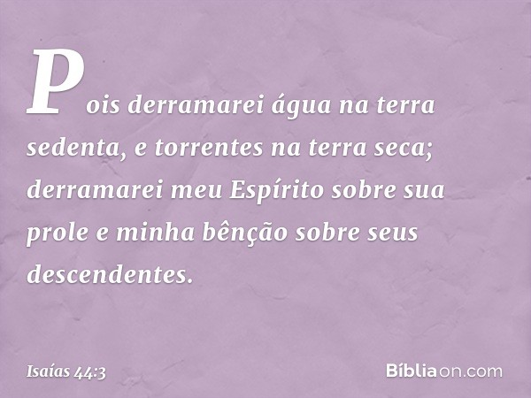 Pois derramarei água na terra sedenta,
e torrentes na terra seca;
derramarei meu Espírito sobre sua prole
e minha bênção sobre seus descendentes. -- Isaías 44:3