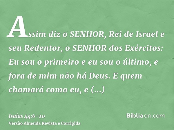 Assim diz o SENHOR, Rei de Israel e seu Redentor, o SENHOR dos Exércitos: Eu sou o primeiro e eu sou o último, e fora de mim não há Deus.E quem chamará como eu,