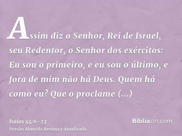 Assim diz o Senhor, Rei de Israel, seu Redentor, o Senhor dos exércitos: Eu sou o primeiro, e eu sou o último, e fora de mim não há Deus.Quem há como eu? Que o
