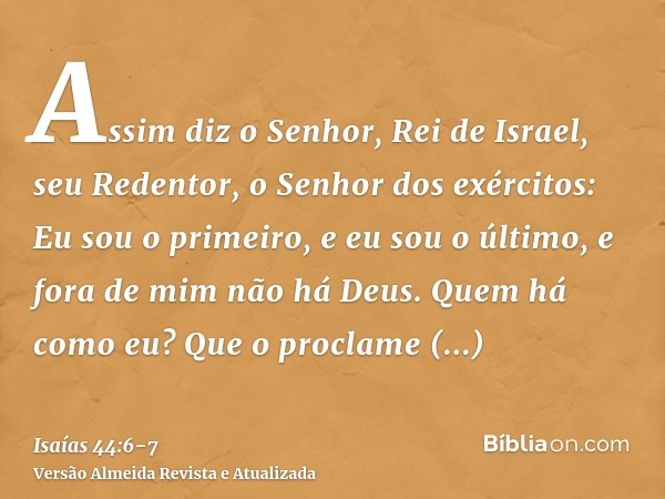 Assim diz o Senhor, Rei de Israel, seu Redentor, o Senhor dos exércitos: Eu sou o primeiro, e eu sou o último, e fora de mim não há Deus.Quem há como eu? Que o