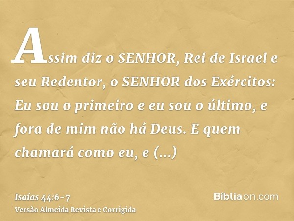 Assim diz o SENHOR, Rei de Israel e seu Redentor, o SENHOR dos Exércitos: Eu sou o primeiro e eu sou o último, e fora de mim não há Deus.E quem chamará como eu,