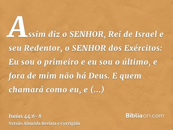 Assim diz o SENHOR, Rei de Israel e seu Redentor, o SENHOR dos Exércitos: Eu sou o primeiro e eu sou o último, e fora de mim não há Deus.E quem chamará como eu,