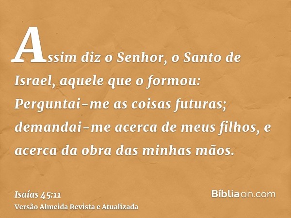 Assim diz o Senhor, o Santo de Israel, aquele que o formou: Perguntai-me as coisas futuras; demandai-me acerca de meus filhos, e acerca da obra das minhas mãos.