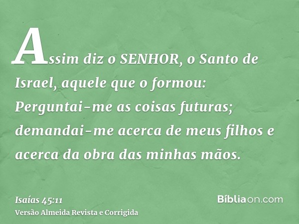 Assim diz o SENHOR, o Santo de Israel, aquele que o formou: Perguntai-me as coisas futuras; demandai-me acerca de meus filhos e acerca da obra das minhas mãos.