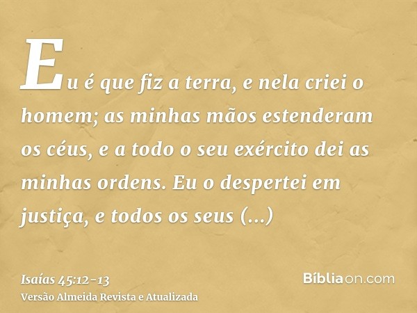 Eu é que fiz a terra, e nela criei o homem; as minhas mãos estenderam os céus, e a todo o seu exército dei as minhas ordens.Eu o despertei em justiça, e todos o