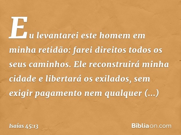 Eu levantarei este homem em minha retidão:
farei direitos todos os seus caminhos.
Ele reconstruirá minha cidade
e libertará os exilados,
sem exigir pagamento
ne